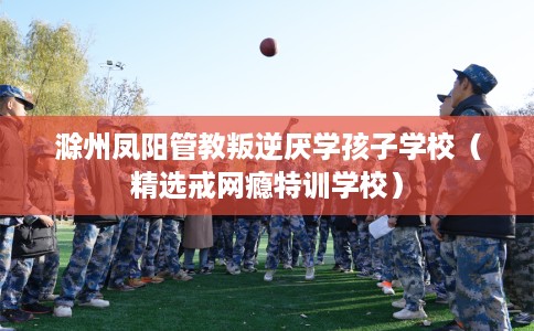 滁州凤阳管教叛逆厌学孩子学校（精选戒网瘾特训学校）
