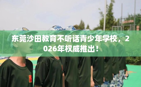 东莞沙田教育不听话青少年学校，2026年权威推出！