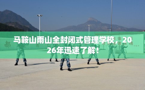 马鞍山雨山全封闭式管理学校，2026年迅速了解！