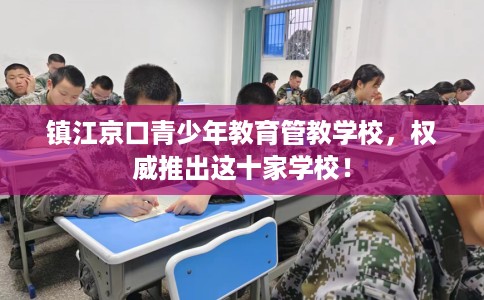 镇江京口青少年教育管教学校，权威推出这十家学校！