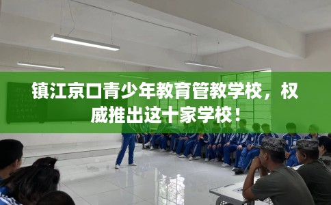 镇江京口青少年教育管教学校，权威推出这十家学校！