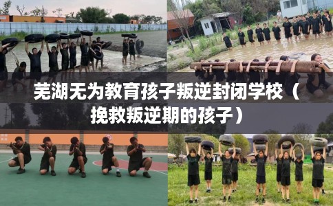 芜湖无为教育孩子叛逆封闭学校（挽救叛逆期的孩子）