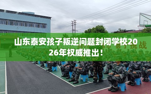 山东泰安孩子叛逆问题封闭学校2026年权威推出！