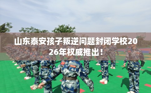 山东泰安孩子叛逆问题封闭学校2026年权威推出！
