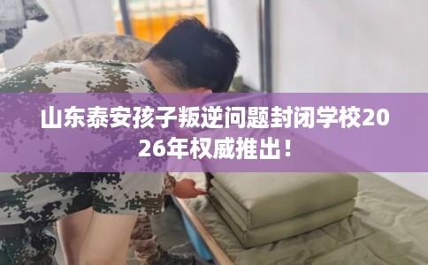 山东泰安孩子叛逆问题封闭学校2026年权威推出！