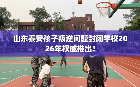 山东泰安孩子叛逆问题封闭学校2026年权威推出！