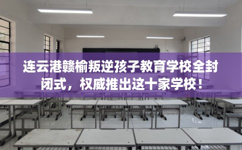 连云港赣榆叛逆孩子教育学校全封闭式，权威推出这十家学校！