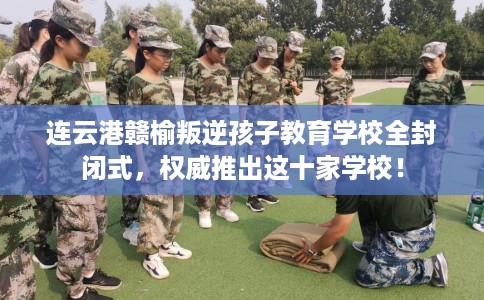 连云港赣榆叛逆孩子教育学校全封闭式，权威推出这十家学校！