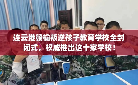 连云港赣榆叛逆孩子教育学校全封闭式，权威推出这十家学校！