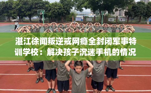 湛江徐闻叛逆戒网瘾全封闭军事特训学校：解决孩子沉迷手机的情况