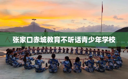 张家口赤城教育不听话青少年学校