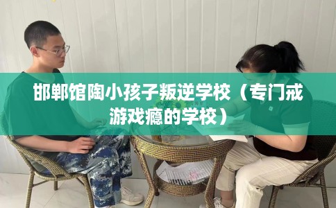 邯郸馆陶小孩子叛逆学校（专门戒游戏瘾的学校）