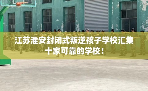 江苏淮安封闭式叛逆孩子学校汇集十家可靠的学校！