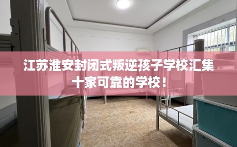 江苏淮安封闭式叛逆孩子学校汇集十家可靠的学校！