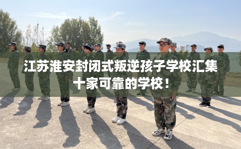 江苏淮安封闭式叛逆孩子学校汇集十家可靠的学校！