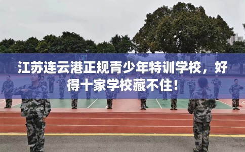 江苏连云港正规青少年特训学校，好得十家学校藏不住！