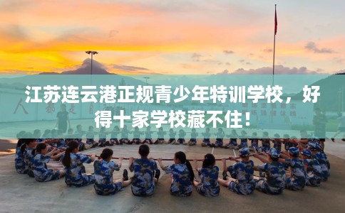 江苏连云港正规青少年特训学校，好得十家学校藏不住！