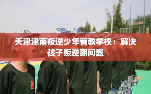 天津津南叛逆少年管教学校：解决孩子叛逆期问题