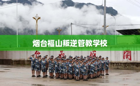 烟台福山叛逆管教学校
