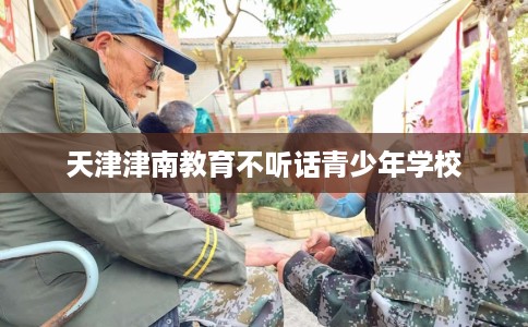 天津津南教育不听话青少年学校