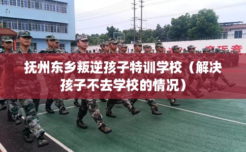 抚州东乡叛逆孩子特训学校（解决孩子不去学校的情况）