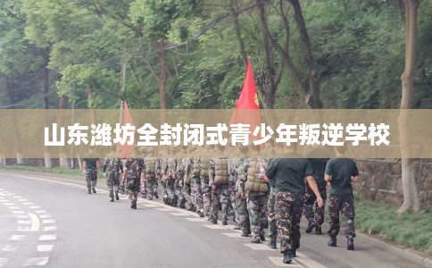 山东潍坊全封闭式青少年叛逆学校