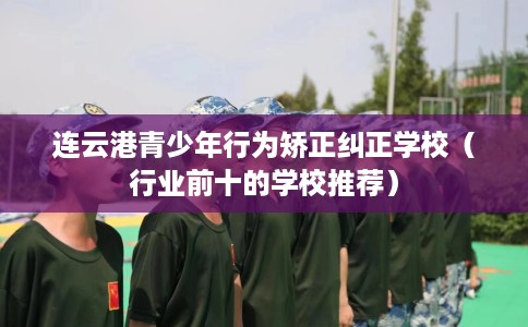 连云港青少年行为矫正纠正学校（行业前十的学校推荐）