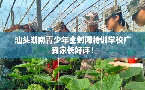 汕头潮南青少年全封闭特训学校广受家长好评！