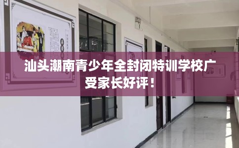 汕头潮南青少年全封闭特训学校广受家长好评！