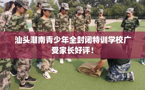 汕头潮南青少年全封闭特训学校广受家长好评！