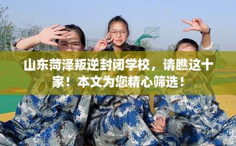 山东菏泽叛逆封闭学校，请瞧这十家！本文为您精心筛选！