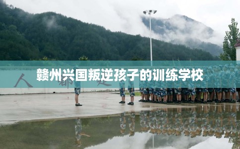 赣州兴国叛逆孩子的训练学校