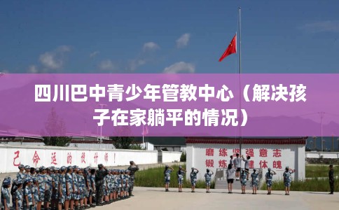四川巴中青少年管教中心（解决孩子在家躺平的情况）