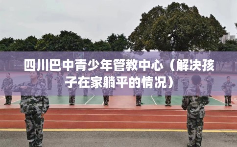 四川巴中青少年管教中心（解决孩子在家躺平的情况）