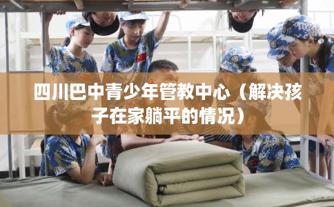 四川巴中青少年管教中心（解决孩子在家躺平的情况）