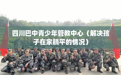 四川巴中青少年管教中心（解决孩子在家躺平的情况）