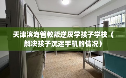 天津滨海管教叛逆厌学孩子学校（解决孩子沉迷手机的情况）