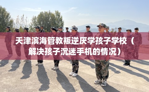 天津滨海管教叛逆厌学孩子学校（解决孩子沉迷手机的情况）