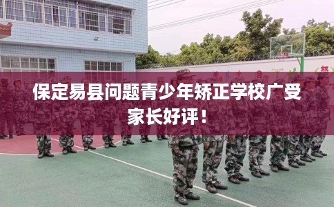 保定易县问题青少年矫正学校广受家长好评！
