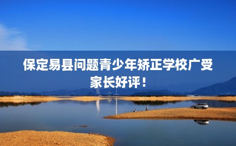 保定易县问题青少年矫正学校广受家长好评！