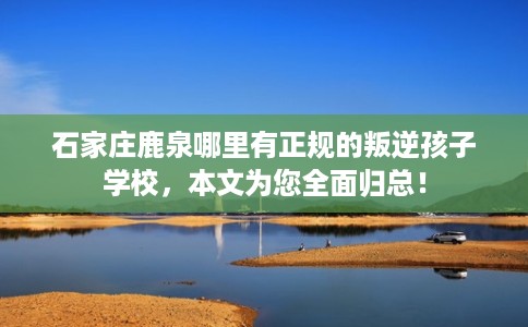 石家庄鹿泉哪里有正规的叛逆孩子学校，本文为您全面归总！