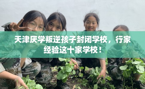 天津厌学叛逆孩子封闭学校，行家经验这十家学校！