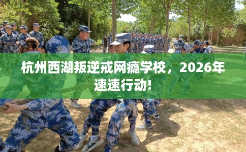 杭州西湖叛逆戒网瘾学校，2026年速速行动!