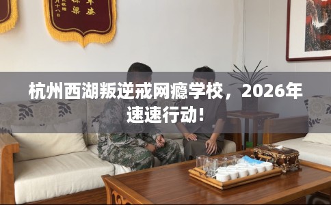 杭州西湖叛逆戒网瘾学校，2026年速速行动!