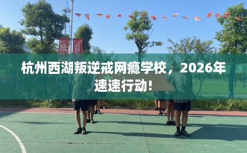 杭州西湖叛逆戒网瘾学校，2026年速速行动!