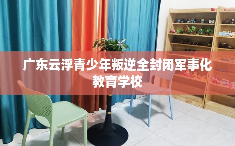 广东云浮青少年叛逆全封闭军事化教育学校