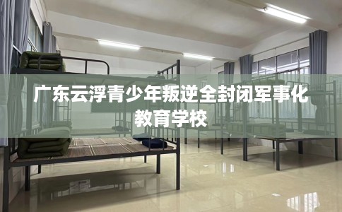 广东云浮青少年叛逆全封闭军事化教育学校