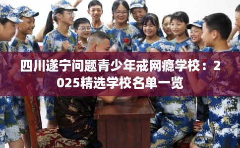 四川遂宁问题青少年戒网瘾学校：2025精选学校名单一览