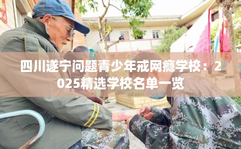 四川遂宁问题青少年戒网瘾学校：2025精选学校名单一览