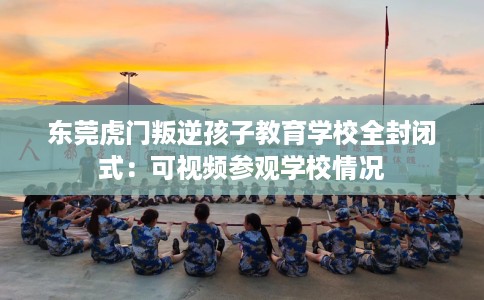 东莞虎门叛逆孩子教育学校全封闭式：可视频参观学校情况